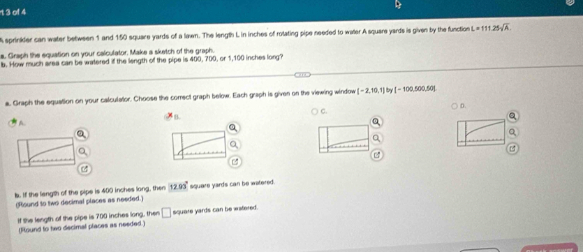 rt 3 of 4
A sprinkler can water between 1 and 150 square yards of a lawn. The length L in inches of rotating pipe needed to water A square yards is given by the function L=111.25sqrt(A). 
a. Graph the equation on your calculator. Make a sketch of the graph.
b. How much area can be watered if the length of the pipe is 400, 700, or 1,100 inches long?
a. Graph the equation on your calculator. Choose the correct graph below. Each graph is given on the viewing window [-2,10,1] by [-100,500,50].
A B. C. D.
b. If the length of the pipe is 400 inches long, then 12.93° square yards can be watered.
(Round to two decimal places as needed.)
If the length of the pipe is 700 inches long, then □ square yards can be watered.
(Round to two decimal places as needed.)