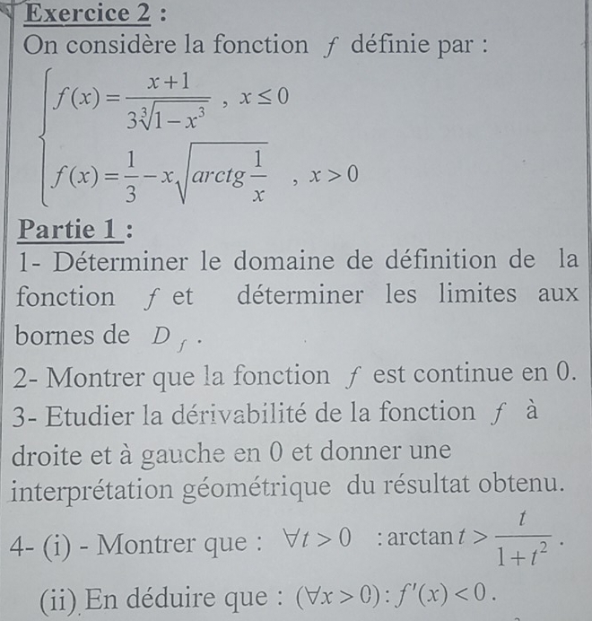 On considère la fonction ƒ définie par :
beginarrayl f(x)= (x+1)/3sqrt[3](1-x^2) ,x≤ 0 f(x)= 1/3 -xsqrt(ax^2),x>0endarray.
Partie 1 : 
1- Déterminer le domaine de définition de la 
fonction ƒet déterminer les limites aux 
bornes de₹ D_f·
2- Montrer que la fonction ƒ est continue en 0. 
3- Etudier la dérivabilité de la fonction ƒ à 
droite et à gauche en 0 et donner une 
interprétation géométrique du résultat obtenu. 
4- (i) - Montrer que : forall t>0 : arctan t> t/1+t^2 . 
(ii) En déduire que : (forall x>0):f'(x)<0</tex>.