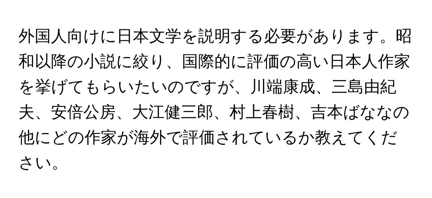 外国人向けに日本文学を説明する必要があります。昭和以降の小説に絞り、国際的に評価の高い日本人作家を挙げてもらいたいのですが、川端康成、三島由紀夫、安倍公房、大江健三郎、村上春樹、吉本ばななの他にどの作家が海外で評価されているか教えてください。