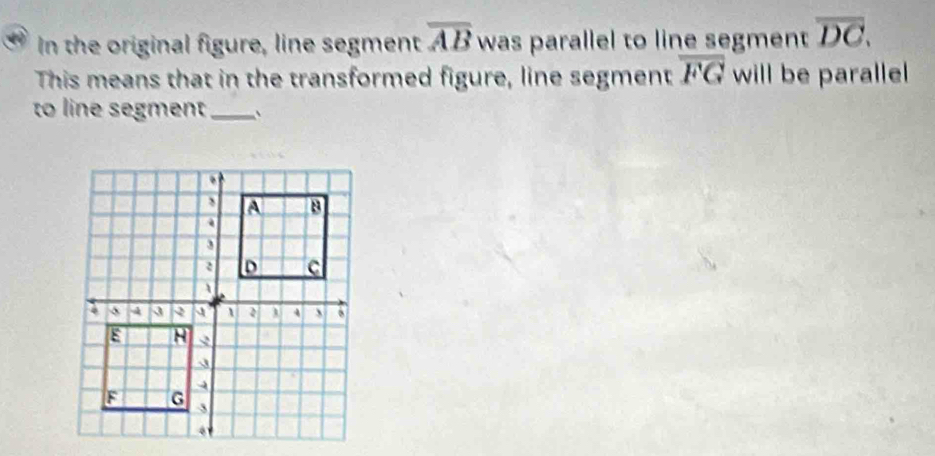 In the original figure, line segment overline AB was parallel to line segment overline DC. 
This means that in the transformed figure, line segment overline FG will be paralle 
to line segment_