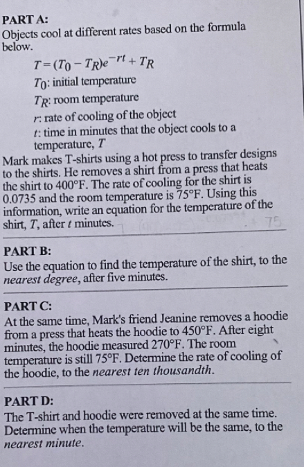 Objects cool at different rates based on the formula 
below.
T=(T_0-T_R)e^(-rt)+T_R
T(: initial temperature 
Tp: room temperature 
: rate of cooling of the object 
1: time in minutes that the object cools to a 
temperature, T 
Mark makes T-shirts using a hot press to transfer designs 
to the shirts. He removes a shirt from a press that heats 
the shirt to 400°F. The rate of cooling for the shirt is
0.0735 and the room temperature is 75°F. Using this 
information, write an equation for the temperature of the 
shirt, T, after t minutes. 
PART B: 
Use the equation to find the temperature of the shirt, to the 
nearest degree, after five minutes. 
PART C: 
At the same time, Mark's friend Jeanine removes a hoodie 
from a press that heats the hoodie to 450°F. After eight
minutes, the hoodie measured 270°F. The room 
temperature is still 75°F. Determine the rate of cooling of 
the hoodie, to the nearest ten thousandth. 
PART D: 
The T-shirt and hoodie were removed at the same time. 
Determine when the temperature will be the same, to the 
nearest minute.