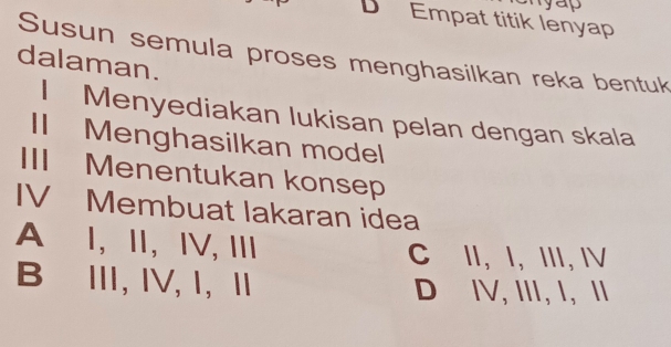 yap
Empat titik lenyap
Susun semula proses menghasilkan reka bentuk
dalaman.
I Menyediakan lukisan pelan dengan skala
II Menghasilkan model
III Menentukan konsep
IV Membuat lakaran idea
A I, ⅡI, IV, III C II, I, III, IV
B⊆Ⅲ, IV, 1,Ⅱ D IV, III, I,I