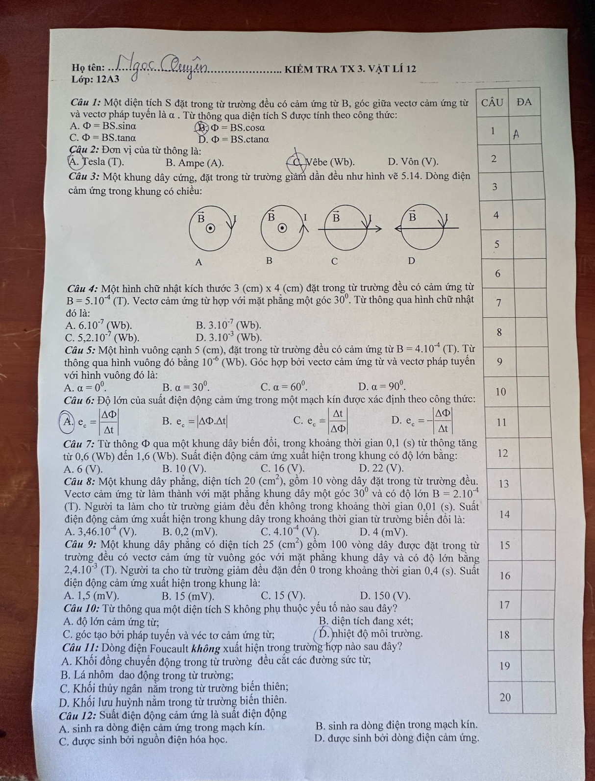 Họ tên: _ KIÊM TRA TX 3. Vật lÍ 12
Lớp: 12A3
Câu 1: Một diện tích S đặt trong từ trường đều có cảm ứng từ B, góc giữa vectơ cảm ứng từ CÂU
và vectơ pháp tuyến là α . Từ thông qua diện tích S được tính theo công thức:
A. Phi =BS. sinα
B Phi =BS.cos alpha
1
C. Phi =BS.ta nα D. Phi =BS.ctan alpha
Câu 2: Đơn vị của từ thông là:
A. Tesla (T). B. Ampe (A). Vêbe (Wb). D. Vôn (V). 2
Câu 3: Một khung dây cứng, đặt trong từ trường giảm dần đều như hình vẽ 5.14. Dòng điện
cảm ứng trong khung có chiều:
3
B
B I B 4
(0
5
A
B
C
D
6
Câu 4: Một hình chữ nhật kích thước 3 (cm) x 4 (cm) đặt trong từ trường đều có cảm ứng từ
B=5.10^(-4) (T). Vectơ cảm ứng từ hợp với mặt phẳng một góc 30°. Từ thông qua hình chữ nhật 7
đó là:
A. 6.10^(-7)(Wb). B. 3.10^(-7)(Wb).
C. 5,2.10^(-7)(Wb). D. 3.10^(-3)(Wb).
8
Câu 5: Một hình vuông cạnh 5 (cm n), đặt trong từ trường đều có cảm ứng từ B=4.10^(-4) (T). Từ
thông qua hình vuông đó bằng 10^(-6)(Wb). Góc hợp bởi vectơ cảm ứng từ và vectơ pháp tuyến 9
với hình vuông đó là:
A. alpha =0^0. B. alpha =30^0. C. alpha =60^0. D. alpha =90^0.
1
Câu 6: Độ lớn của suất điện động cảm ứng trong một mạch kín được xác định theo công thức:
A. e_c=| △ Phi /△ t | B. e_c=|△ Phi .△ t| C. e_c=| △ t/△ Phi  | D. e_c=-| △ Phi /△ t | 1
Câu 7: Từ thông Φ qua một khung dây biến đổi, trong khoảng thời gian 0,1 (s) từ thông tăng
tù 0, 6 (Wb) đến 1,6 (Wb). Suất điện động cảm ứng xuất hiện trong khung có độ lớn bằng: 1
A. 6(V). B. 10(V). C. 16(V). D. 22(V).
Câu 8: Một khung dây phăng, diện tích 20(cm^2) 0, gồm 10 vòng dây đặt trong từ trường đều. 1
Vectơ cảm ứng từ làm thành với mặt phăng khung dây một góc 30° và có độ lớn B=2.10^(-4)
(T). Người ta làm cho từ trường giảm đều đến không trong khoảng thời gian 0,01 (s). Suất
điện động cảm ứng xuất hiện trong khung dây trong khoảng thời gian từ trường biến đổi là: 1
A. 3,46.10^(-4)(V). B. 0,2 (mV). C. 4.10^(-4)(V). D. 4(mV).
Câu 9: Một khung dây phẳng có diện tích 25(cm^2) gồm 100 vòng dây được đặt trong từ 1
trường đều có vectơ cảm ứng từ vuông góc với mặt phăng khung dây và có độ lớn băng
2,4.10^(-3) (T). Người ta cho từ trường giảm đều đặn đến 0 trong khoảng thời gian 0,4 (s). Suất 1
điện động cảm ứng xuất hiện trong khung là:
A. 1,5 (mV). B. 15 (mV) C. 15 (V). D. 150 (V).
Câu 10: Từ thông qua một diện tích S không phụ thuộc yếu tố nào sau đây?
1
A. độ lớn cảm ứng từ; B. diện tích đang xét;
C. góc tạo bởi pháp tuyến và véc tơ cảm ứng từ;  D. nhiệt độ môi trường. 1
Câu 11: Dòng điện Foucault không xuất hiện trong trường hợp nào sau đây?
A. Khối đồng chuyển động trong từ trường đều cắt các đường sức từ;
1
B. Lá nhôm dao động trong từ trường;
C. Khối thủy ngân nằm trong từ trường biến thiên;
D. Khối lưu huỳnh nằm trong từ trường biến thiên.
2
Câu 12: Suất điện động cảm ứng là suất điện động
A. sinh ra dòng điện cảm ứng trong mạch kín. B. sinh ra dòng điện trong mạch kín.
C. được sinh bởi nguồn điện hóa học. D. được sinh bởi dòng điện cảm ứng.