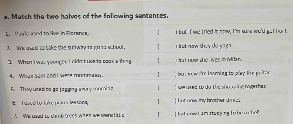 Match the two halves of the following sentences. 
1. Paula used to live in Florence,  ) but if we tried it now, I’m sure we’d get hurt. 
2. We used to take the subway to go to school, ( ) but now they do yoga. 
3. When I was younger, I didn’t use to cook a thing, ( ) but now she lives in Milan. 
( 
4. When Sam and I were roommates, ) but now I'm learning to play the guitar. 
( 
5. They used to go jogging every morning, ) we used to do the shopping together. 
 
6. I used to take piano lessons, ) but now my brother drives. 
7. We used to climb trees when we were little, ( ) but now I am studying to be a chef.