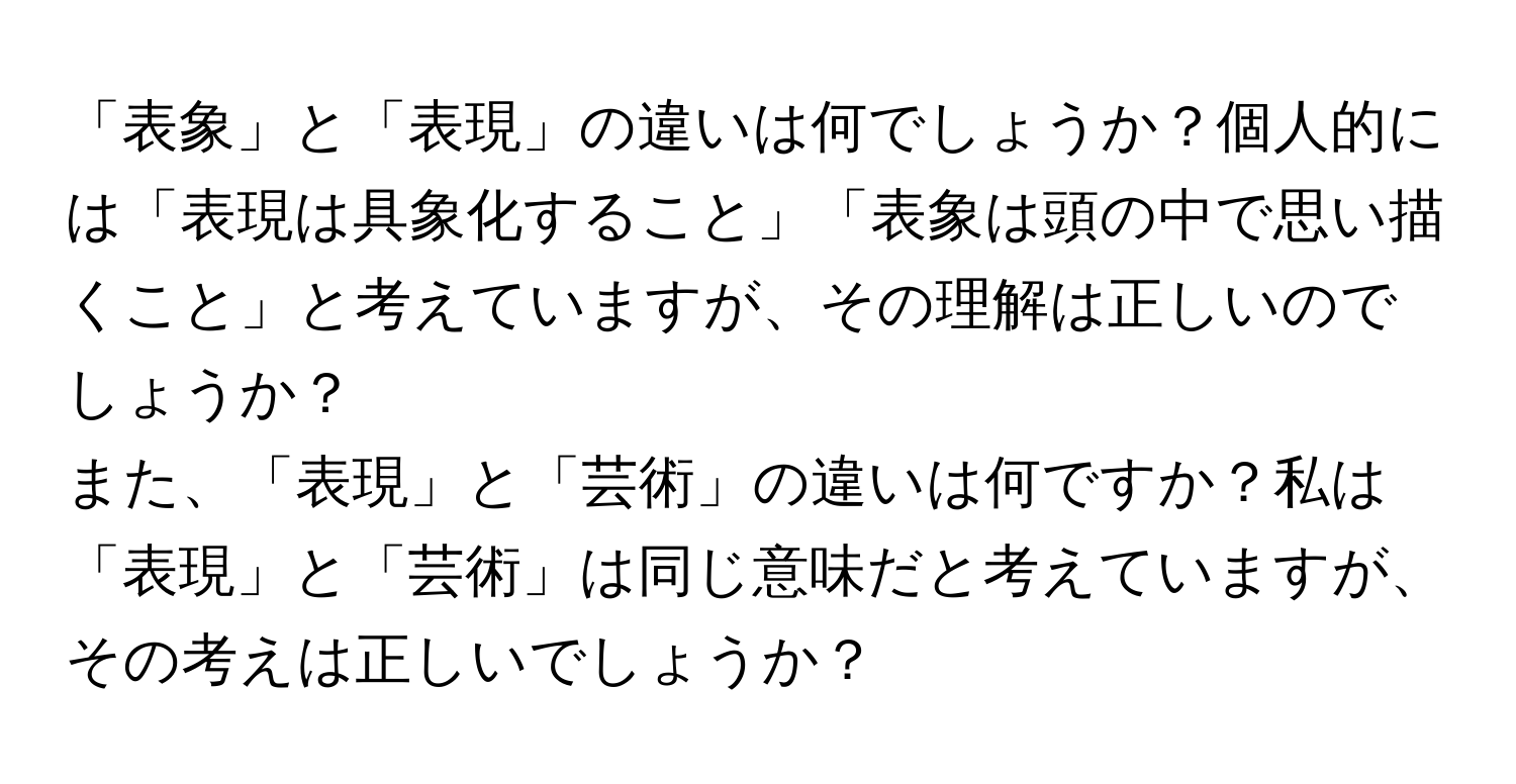 「表象」と「表現」の違いは何でしょうか？個人的には「表現は具象化すること」「表象は頭の中で思い描くこと」と考えていますが、その理解は正しいのでしょうか？

また、「表現」と「芸術」の違いは何ですか？私は「表現」と「芸術」は同じ意味だと考えていますが、その考えは正しいでしょうか？