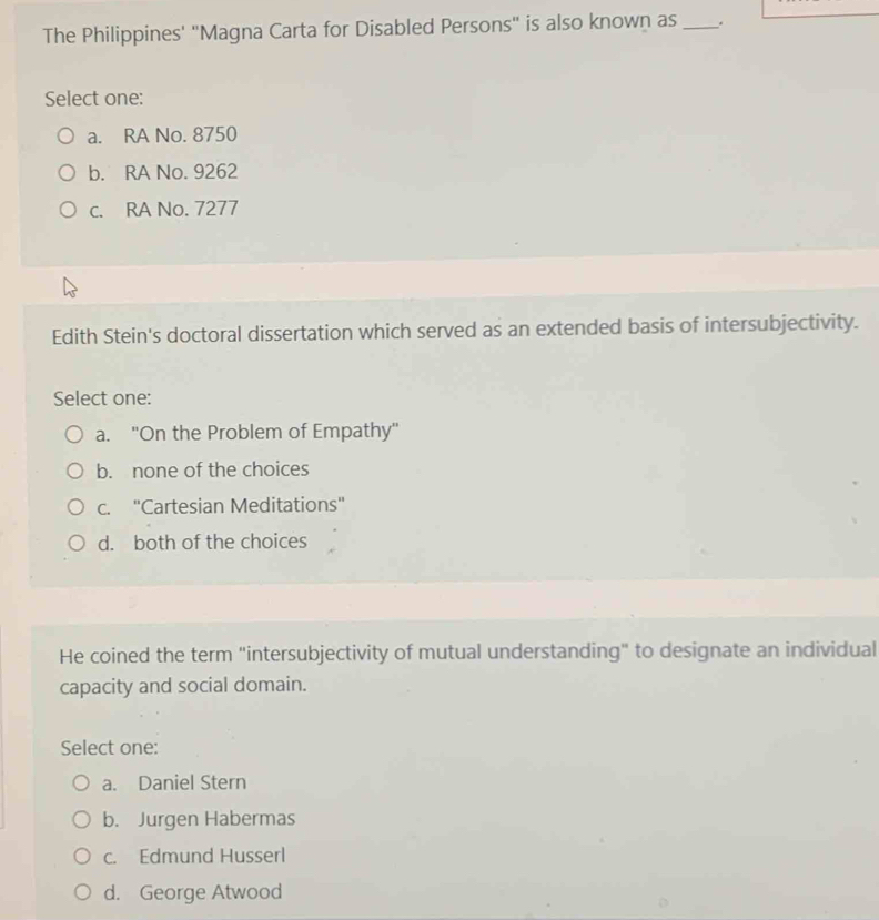 The Philippines' "Magna Carta for Disabled Persons" is also known as _.
Select one:
a. RA No. 8750
b. RA No. 9262
c. RA No. 7277
Edith Stein's doctoral dissertation which served as an extended basis of intersubjectivity.
Select one:
a. ''On the Problem of Empathy''
b. none of the choices
c. ''Cartesian Meditations'
d. both of the choices
He coined the term "intersubjectivity of mutual understanding" to designate an individual
capacity and social domain.
Select one:
a. Daniel Stern
b. Jurgen Habermas
c. Edmund Husserl
d. George Atwood