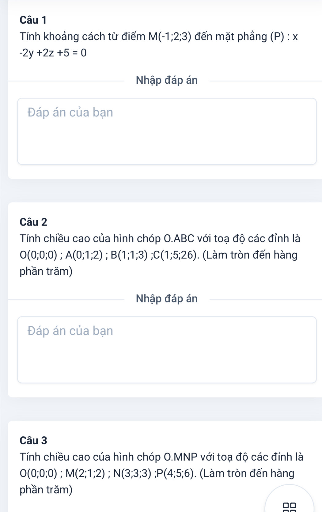 Tính khoảng cách từ điểm M(-1;2;3) đến mặt phẳng (P) : x
-2y+2z+5=0
Nhập đáp án 
Đáp án của bạn 
Câu 2 
Tính chiều cao của hình chóp O. ABC với toạ độ các đỉnh là
O(0;0;0); A(0;1;2); B(1;1;3); C(1;5;26). (Làm tròn đến hàng 
phần trăm) 
Nhập đáp án 
Đáp án của bạn 
Câu 3 
Tính chiều cao của hình chóp O.MNP với toạ độ các đỉnh là
O(0;0;0); M(2;1;2); N(3;3;3); P(4;5;6). (Làm tròn đến hàng 
phần trăm)