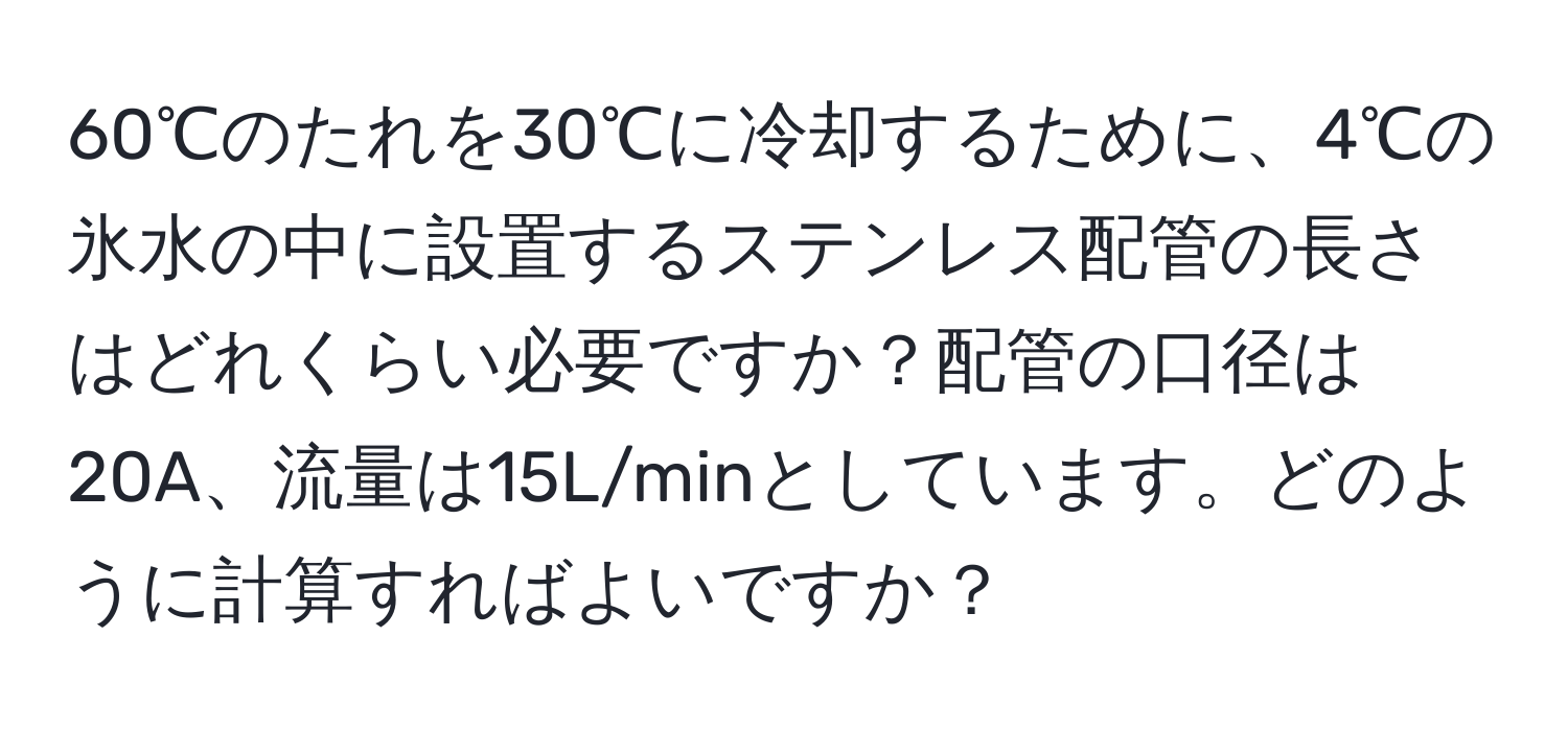 60℃のたれを30℃に冷却するために、4℃の氷水の中に設置するステンレス配管の長さはどれくらい必要ですか？配管の口径は20A、流量は15L/minとしています。どのように計算すればよいですか？