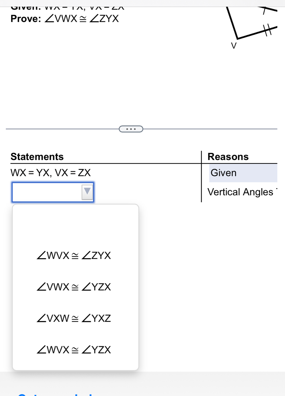 Prove: ∠ VWX≌ ∠ ZYX
v
Statements Reasons
WX=YX, VX=ZX Given
Vertical Angles
∠ WVX≌ ∠ ZYX
∠ VWX≌ ∠ YZX
∠ VXW≌ ∠ YXZ
∠ WVX≌ ∠ YZX