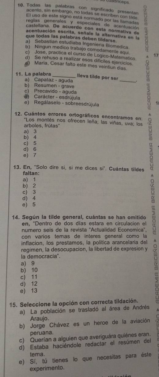 cusdrceps.
10. Todas las palabras con significado presentan
acento, sin embargo, no todas se escriben con tilde.
El uso de este signo está normado por las llamadas
acentuación escrita, señale la alternativa en la α
reglas generales y especiales de acentuación
castellana. De acuerdo con esta normativa de
que todas las palabras deben tildarse.
a) Sebastian estudiaba Ingenieria Biomedica.
b) Ningun medico trabajo comodamente aqui.
c) Jose, practica el curso de Logico-Matematico. A 17
d) Se rehuso a realizar esos dificiles ejercicios.
e) Maria, Cesar falto este mes veintiun dias.
11. La palabra _lleva tilde por ser
a) Capataz - aguda
_
b) Resumen - grave
c) Precavido - aguda
d) Carácter - esdrújula
e) Regálaselo - sobreesdrújula
1
12. Cuántos errores ortográficos encontramos en:
"Los montés nos ofrecen leña; las viñas, uva; los
arboles, frútas'
a) 3
b) 4
c) 5
d) 6
e) 7
13. En, “Solo dire si, si me dices si”. Cuántas tildes
faltan:
a) 1
b) 2
c) 3
d) 4
e) 5
14. Según la tilde general, cuántas se han omitido
en, ''Dentro de dos días estara en circulacion el
numero seis de la revista 'Actualidad Economica",
con varios temas de interes general como la
inflacion, los prestamos, la politica arancelaria del
regimen, la desocupacion, la libertad de expresion y
la democracia".
a) 9
b) 10
c) 11
d) 12
5
e) 13
15. Seleccione la opción con correcta tildación.
a) La población se trasladó al área de Andrés
Araujo.
b) Jorge Chávez es un heroe de la aviación
peruana.
c) Querían a alguien que averiguára quiénes eran.
d) Estaba haciéndole redactar el resúmen del
tema.
e) Sí, tú tienes lo que necesitas para éste
experimento.