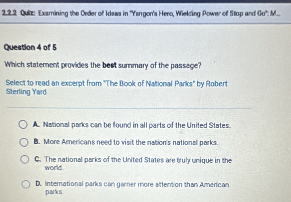 Examining the Order of Ideas in 'Yangon's Hero, Wielding Power of Stop and Go°:M 
Question 4 of 5
Which statement provides the best summary of the passage?
Select to read an excerpt from "The Book of National Parks" by Robert
Sterling Yard
A. National parks can be found in all parts of the United States.
B. More Americans need to visit the nation's national parks.
C. The national parks of the United States are truly unique in the
world.
D. International parks can garner more attention than American
parks.