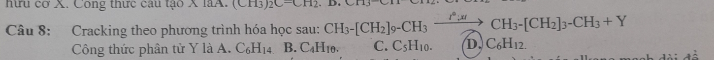 hữu cơ X. Công thưc câu tạo X 1aH. (CH3)2C-CH2
Câu 8: Cracking theo phương trình hóa học sau: CH_3-[CH_2]_9-CH_3xrightarrow I^0;xICH_3-[CH_2]_3-CH_3+Y
Công thức phân tử Y là A. C_6H_14. B. C_4H_10. C. C_5H_10. D. C_6H_12.
ch i đề