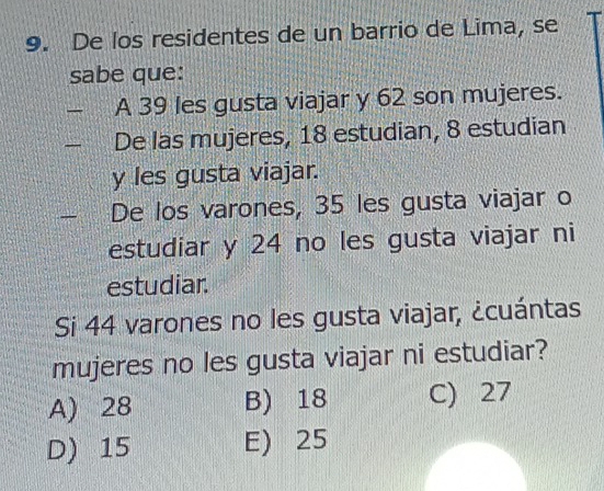 De los residentes de un barrio de Lima, se
sabe que:
A 39 les gusta viajar y 62 son mujeres.
De las mujeres, 18 estudian, 8 estudian
y les gusta viajar.
De los varones, 35 les gusta viajar o
estudiar y 24 no les gusta viajar ni
estudiar.
Si 44 varones no les gusta viajar, ¿cuántas
mujeres no les gusta viajar ni estudiar?
A) 28 B) 18 C) 27
D) 15 E) 25