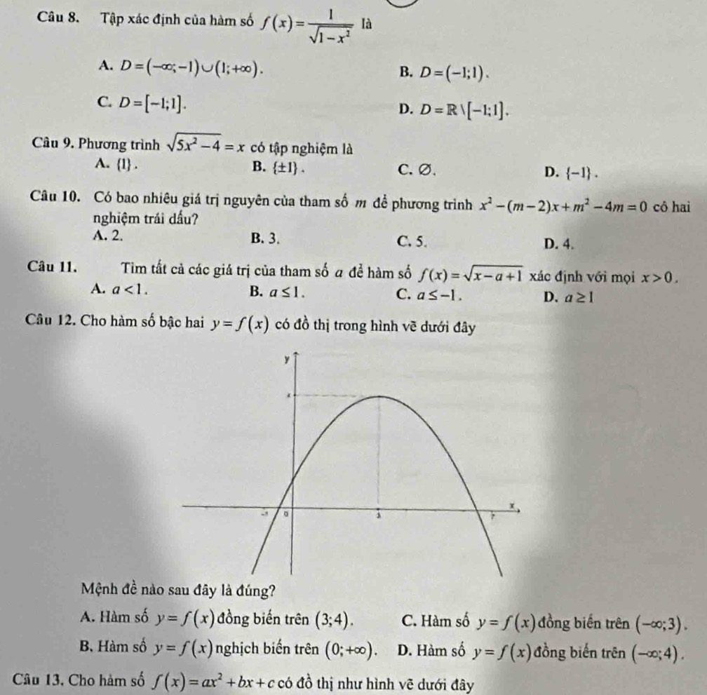 Tập xác định của hàm số f(x)= 1/sqrt(1-x^2)  là
A. D=(-∈fty ;-1)∪ (1;+∈fty ).
B. D=(-1;1).
C. D=[-1;1].
D. D=Rvee [-1;1]. 
Câu 9. Phương trình sqrt(5x^2-4)=x có tập nghiệm là
A. 1. B.  ± 1. C. ∅. D.  -1. 
Câu 10. Có bao nhiêu giá trị nguyên của tham số m để phương trình x^2-(m-2)x+m^2-4m=0 cô hai
nghiệm trái dấu?
A. 2. B. 3. C. 5. D. 4.
Câu 11. Tim tất cả các giá trị của tham số a để hàm số f(x)=sqrt(x-a+1) xác định với mọi x>0.
A. a<1</tex>. B. a≤ 1. C. a≤ -1. D. a≥ 1
Câu 12. Cho hàm số bậc hai y=f(x) có đồ thị trong hình vẽ dưới đây
Mệnh đề nào sau đây là đúng?
A. Hàm số y=f(x) đồng biến trên (3;4). C. Hàm số y=f(x) đồng biến trên (-∈fty ;3).
B. Hàm số y=f(x) nghịch biến trên (0;+∈fty ). D. Hàm số y=f(x) đồng biến trên (-∈fty ;4). 
Câu 13. Cho hàm số f(x)=ax^2+bx+c có đồ thị như hình vẽ dưới đây