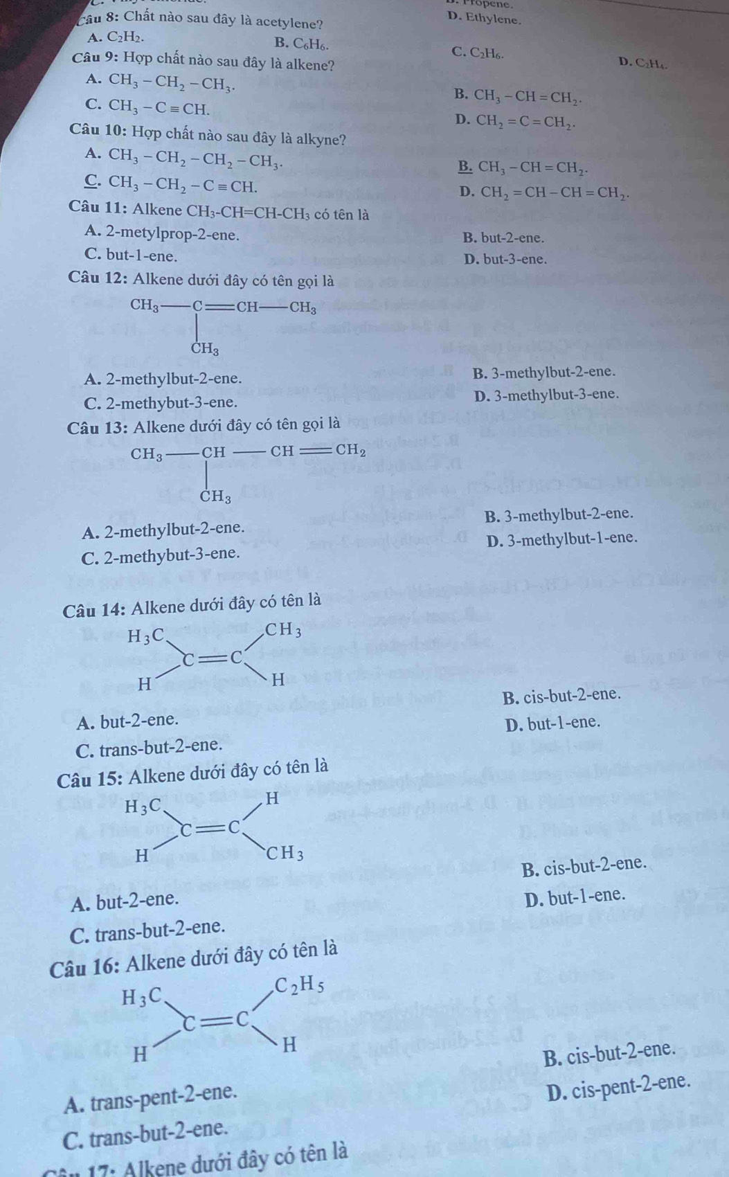 Propene
Cầu 8: Chất nào sau đây là acetylene?
D. Ethylene.
A. C_2H_2.
B. C_6H_6. C. C₂H₆. D. C₂H₄.
Câu 9: Hợp chất nào sau đây là alkene?
A. CH_3-CH_2-CH_3.
C. CH_3-Cequiv CH.
B. CH_3-CH=CH_2.
D. CH_2=C=CH_2.
Câu 10: Hợp chất nào sau đây là alkyne?
A. CH_3-CH_2-CH_2-CH_3.
B. CH_3-CH=CH_2.
C. CH_3-CH_2-Cequiv CH.
D. CH_2=CH-CH=CH_2.
Câu 11: Alkene CH_3-CH=CH-CH_3 có tên là
A. 2-metylprop-2-ene.
B. but-2-ene.
C. but-1-ene.
D. but-3-ene
Câu 12: Alkene dưới đây có tên gọi là
beginarrayr CH_3-Cequiv CH-CH_3 CH_3endarray
A. 2-methylbut-2-ene. B. 3-methylbut-2-ene.
C. 2-methybut-3-ene. D. 3-methylbut-3-ene.
Câu 13: Alkene dưới đây có tên gọi là
CH_3-CH CH CH_2
_CH_3
A. 2-methylbut-2-ene. B. 3-methylbut-2-ene.
D. 3-methylbut-1-ene.
C. 2-methybut-3-ene.
Câu 14: Alkene dưới đây có tên là
B. cis-but-2-ene.
A. but-2-ene.
D. but-1-ene.
C. trans-but-2-ene.
Câu 15: Alkene dưới đây có tên là
A. but-2-ene. B. cis-but-2-ene.
D. but-1-ene.
C. trans-but-2-ene.
Câu 16: Alkene dưới đây có tên là
B. cis-but-2-ene.
A. trans-pent-2-ene.
C. trans-but-2-ene. D. cis-pent-2-ene.
Ân 17: Alkene dưới đây có tên là