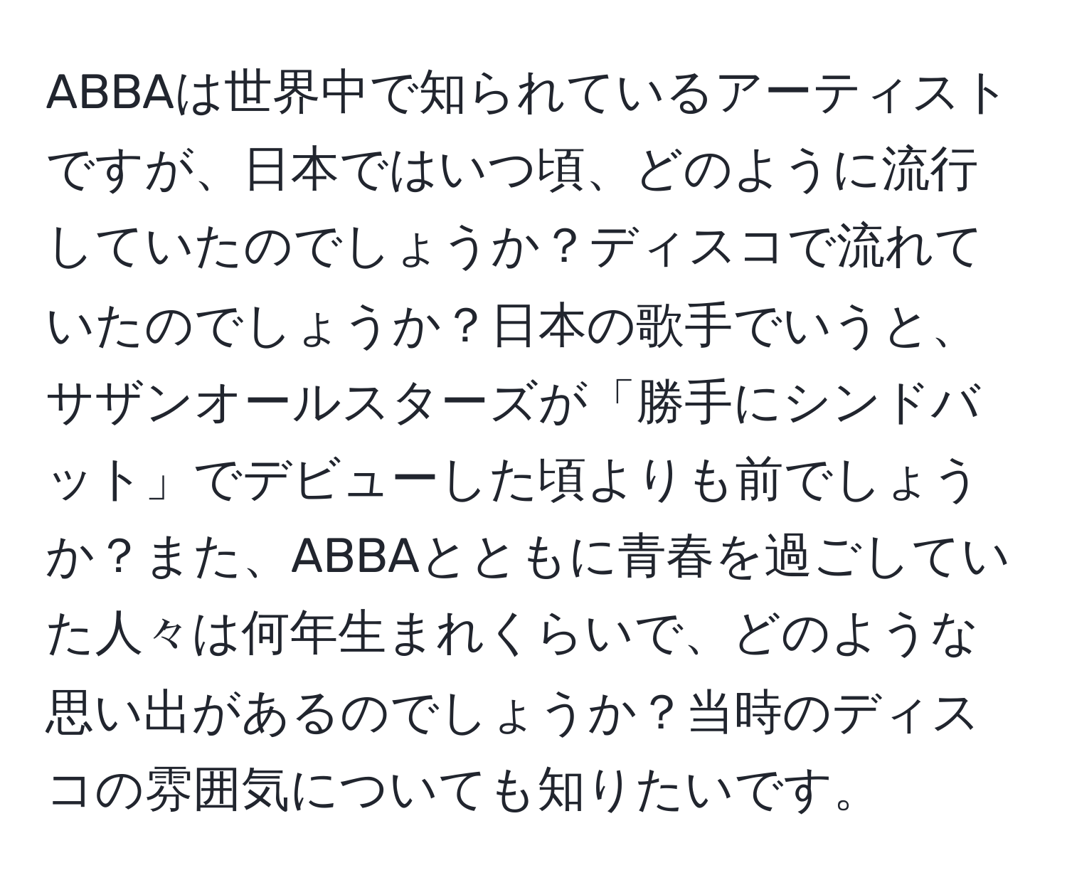 ABBAは世界中で知られているアーティストですが、日本ではいつ頃、どのように流行していたのでしょうか？ディスコで流れていたのでしょうか？日本の歌手でいうと、サザンオールスターズが「勝手にシンドバット」でデビューした頃よりも前でしょうか？また、ABBAとともに青春を過ごしていた人々は何年生まれくらいで、どのような思い出があるのでしょうか？当時のディスコの雰囲気についても知りたいです。