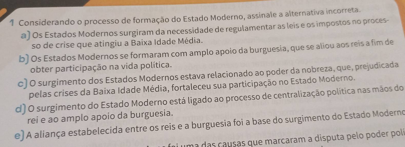 Considerando o processo de formação do Estado Moderno, assinale a alternativa incorreta.
a) Os Estados Modernos surgiram da necessidade de regulamentar as leis e os impostos no proces-
so de crise que atingiu a Baixa Idade Média.
b) Os Estados Modernos se formaram com amplo apoio da burguesia, que se aliou aos reis a fim de
obter participação na vida política.
c)O surgimento dos Estados Modernos estava relacionado ao poder da nobreza, que, prejudicada
pelas crises da Baixa Idade Média, fortaleceu sua participação no Estado Moderno.
d) O surgimento do Estado Moderno está ligado ao processo de centralização política nas mãos do
rei e ao amplo apoio da burguesia.
e)A aliança estabelecida entre os reis e a burguesia foi a base do surgimento do Estado Moderno
uma das causas que marcaram a disputa pelo poder polí