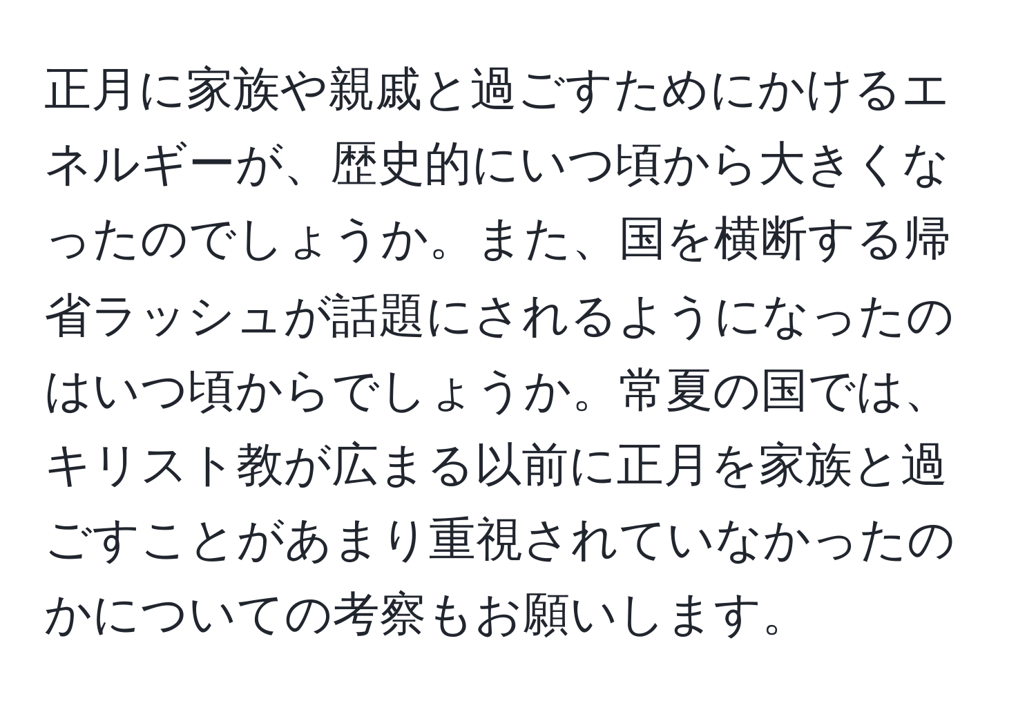 正月に家族や親戚と過ごすためにかけるエネルギーが、歴史的にいつ頃から大きくなったのでしょうか。また、国を横断する帰省ラッシュが話題にされるようになったのはいつ頃からでしょうか。常夏の国では、キリスト教が広まる以前に正月を家族と過ごすことがあまり重視されていなかったのかについての考察もお願いします。