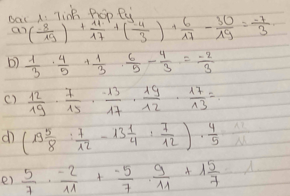 Bac 1: TinB Roo Pi 
an ( (-8)/19 )+ 11/17 +( (-4)/3 )+ 6/17 - 30/19 = (-7)/3 
b)  1/3 ·  4/5 + 1/3 ·  6/5 - 4/3 = (-2)/3 
()  12/19 ·  7/15 ·  (-13)/17 ·  19/12 ·  17/13 =
d (19 5/8 : 7/12 -13 1/4 : 7/12 )·  4/5   12/M 
e)  5/7 ·  (-2)/11 + (-5)/7 ·  9/11 +1 5/7 