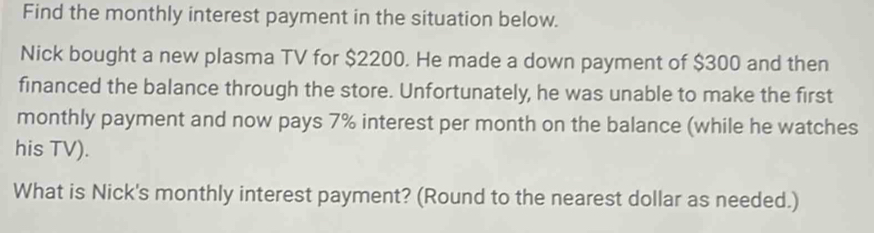 Find the monthly interest payment in the situation below. 
Nick bought a new plasma TV for $2200. He made a down payment of $300 and then 
financed the balance through the store. Unfortunately, he was unable to make the first 
monthly payment and now pays 7% interest per month on the balance (while he watches 
his TV). 
What is Nick's monthly interest payment? (Round to the nearest dollar as needed.)