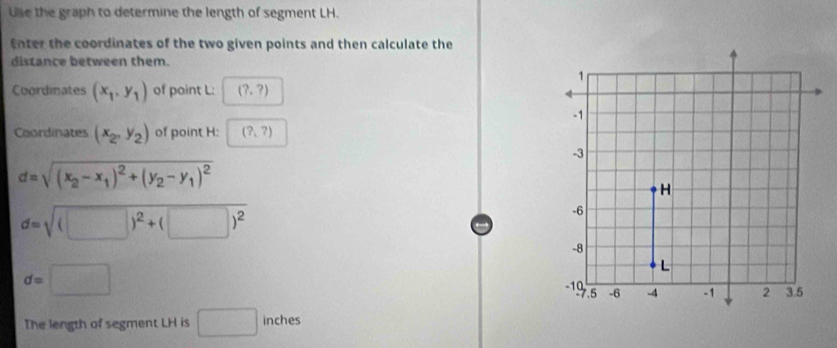 Use the graph to determine the length of segment LH. 
Enter the coordinates of the two given points and then calculate the 
distance between them. 
Coordinates (x_1,y_1) of point L : (?,?)
Coordinates (x_2,y_2) of point H : (?,?)
d=sqrt((x_2)-x_1)^2+(y_2-y_1)^2
d=sqrt((□ )^2)+(□ )^2
d=□
The length of segment LH is □ inches