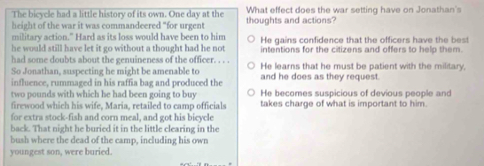 The bicycle had a little history of its own. One day at the What effect does the war setting have on Jonathan's
height of the war it was commandeered “for urgent thoughts and actions?
military action." Hard as its loss would have been to him
he would still have let it go without a thought had he not He gains confidence that the officers have the best
intentions for the citizens and offers to help them.
had some doubts about the genuineness of the officer. . . .
So Jonathan, suspecting he might be amenable to He learns that he must be patient with the military,
influence, rummaged in his raffia bag and produced the and he does as they request.
two pounds with which he had been going to buy He becomes suspicious of devious people and
firewood which his wife, Maria, retailed to camp officials takes charge of what is important to him.
for extra stock-fish and corn meal, and got his bicycle
back. That night he buried it in the little clearing in the
bush where the dead of the camp, including his own
youngest son, were buried.