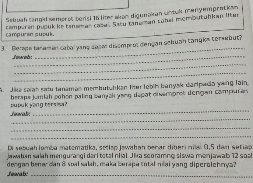 Sebuah tangki semprot berisi 16 liter akan digunakan untuk menyemprotkan 
campuran pupuk ke tanaman cabai. Satu tanaman cabai membutuhkan liter 
campuran pupuk. 
3. Berapa tanaman cabai yang dapat disemprot dengan sebuah tangka tersebut? 
Jawab: 
_ 
_ 
_ 
4. Jika salah satu tanaman membutuhkan liter lebih banyak daripada yang lain, 
berapa jumlah pohon paling banyak yang dapat disemprot dengan campuran 
_ 
pupuk yang tersisa? 
_ 
Jawab: 
_ 
_ 
. Di sebuah lomba matematika, setiap jawaban benar diberi nilai 0, 5 dan setiap 
jawaban salah mengurangi dari total nilai. Jika seoramng siswa menjawab 12 soal 
dengan benar dan 8 soal salah, maka berapa total nilai yang diperolehnya? 
Jawab:_ 
_