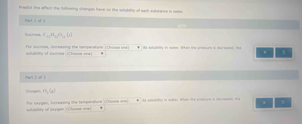 Predict the effect the following changes have on the solubility of each substance in water. 
Part 1 of 2 
Sucrose, C_12H_22O_11(s)
For sucrose, increasing the temperature (Choose one) its solubility in water. When the pressure is decreased, the 
solubility of sucrose (Choose one) 
× 5 
Part 2 of 2 
Oxygen, O_2(g)
For oxygen, increasing the temperature (Choose one) its solubility in water. When the pressure is decreased, the 
× 
solubility of oxygen (Choose one)