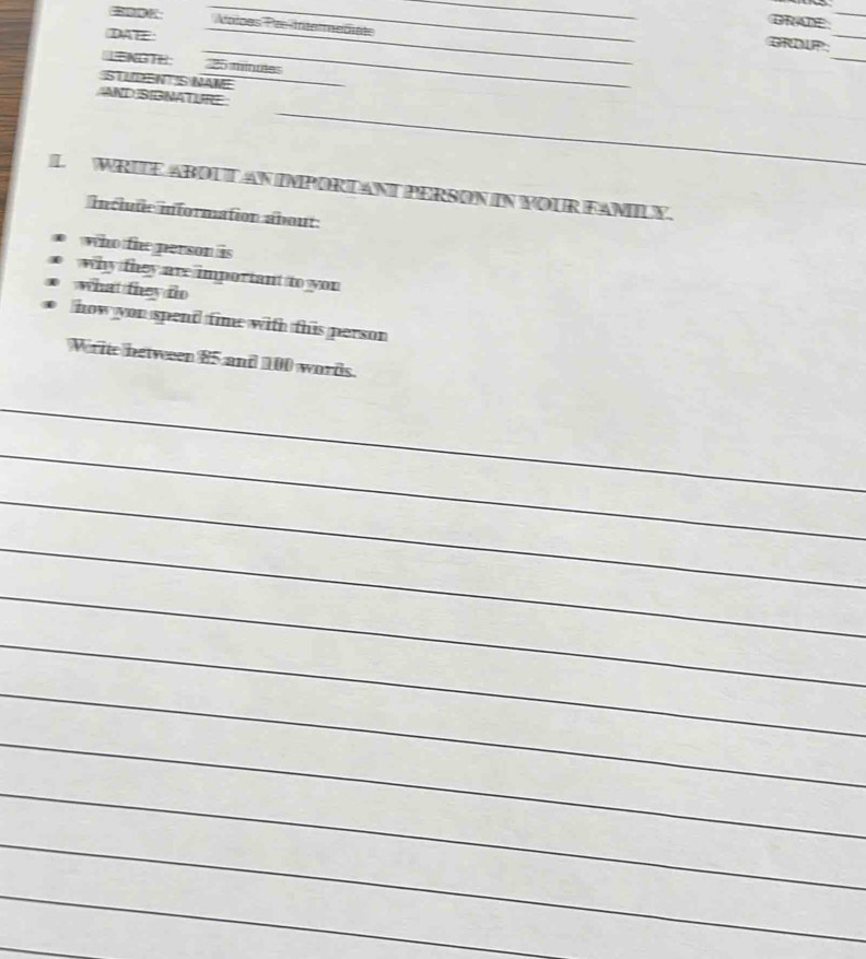 DRADE 
_ 
Aoioes Pre-Inéerndiéte 
DAEE: 
_ 
_ 
_ 
_ 
ORDUP: 
=NGTH 25 minuées
STUDEN S NAME 
_ 
_ 
AND SIGNATURE 
L WRITE ABOLTAN IMPORTANT PERSON IN YOUR FAMILY. 
inclute information about 
who the person is 
why they are important to you 
what they do 
how you spend time with this person 
Write between 85 and 100 words. 
_ 
_ 
_ 
_ 
_ 
_ 
_ 
_ 
_ 
_ 
_