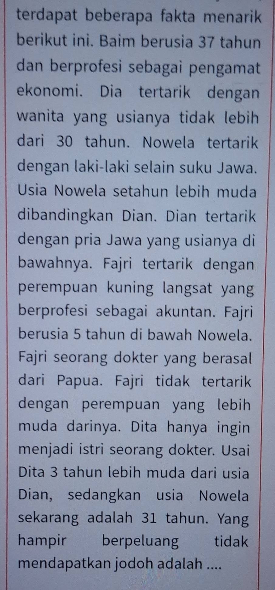 terdapat beberapa fakta menarik 
berikut ini. Baim berusia 37 tahun 
dan berprofesi sebagai pengamat 
ekonomi. Dia tertarik dengan 
wanita yang usianya tidak lebih . 
dari 30 tahun. Nowela tertarik 
dengan laki-laki selain suku Jawa. 
Usia Nowela setahun lebih muda 
dibandingkan Dian. Dian tertarik 
dengan pria Jawa yang usianya di 
bawahnya. Fajri tertarik dengan 
perempuan kuning langsat yang 
berprofesi sebagai akuntan. Fajri 
berusia 5 tahun di bawah Nowela. 
Fajri seorang dokter yang berasal 
dari Papua. Fajri tidak tertarik 
dengan perempuan yang lebih 
muda darinya. Dita hanya ingin 
menjadi istri seorang dokter. Usai 
Dita 3 tahun lebih muda dari usia 
Dian, sedangkan usia Nowela 
sekarang adalah 31 tahun. Yang 
hampir berpeluang tidak 
mendapatkan jodoh adalah ....