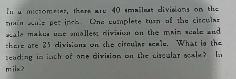 In a micrometer, there are 40 smallest divisions on the 
main scale per inch. One complete turn of the circular 
scale makes one smallest division on the main scale and 
there are 25 divisions on the circular scale. What is the 
reading in inch of one division on the circular scale? In 
mils?