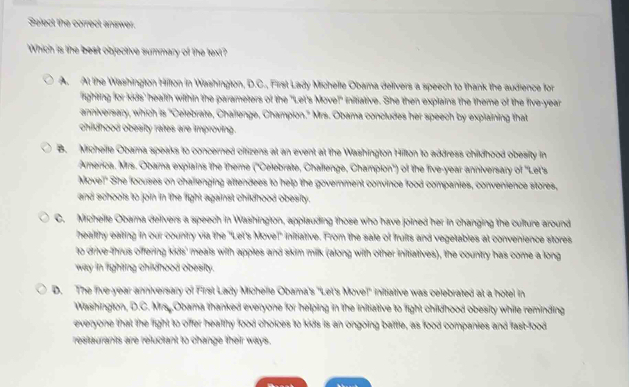 Select the correct answer.
Which is the best objective summary of the text?
A. At the Washington Hillon in Washington, D.C., First Lady Mic bama delivers a speech to thank the audience for
ighting for kids' health within the parameters of the "Let's Move" ative. She then explains the theme of the five-year
anniversary, which is 'Celebrate, Chailenge, Champion' Obama concludes her speech by explaining that
childhood obesity rates are improving.
B. Micheife Obama speaks to concerned ciffizens at an event at the Washington Hifton to address childhood obesity in
America. Mrs. Obama explains the theme ('Celebrate, Challenge, Champion') of the five-year anniversary of 'Let's
Movel!" She focuses on challenging afftendees to help the government convince food companies, convenience stores,
and schools to join in the fight against chifdhood obesity.
C. Micheile Obama deirvers a speech in Washington, applauding those who have joined her in changing the culture around
healthy ealing in our country via the "Let's Movel' iniffiative. From the sale of fruitts and vegetables at convenience stores
to drive-thrus offering kids' meals with apples and skim millk (along with other inittiatives), the country has come a long
way in fighting childnood obesity.
D. The five-year anniversary of First Lady Micheile Obama's 'Let's Movel' infrative was celebrated at a hotel in
Washington, D.C. Mrs. Obama thanked everyone for helping in the initrative to fight childhood obesity while reminding
everyone that the fright to offer healthy food choices to kids is an ongoing battle, as food companies and fast-food
restaurants are reluctant to change their ways.