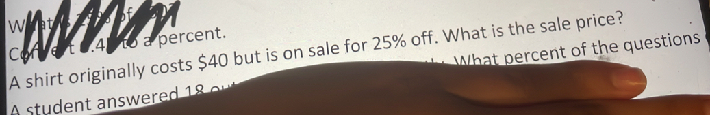 Ve t 6.4p to a percent. 
A shirt originally costs $40 but is on sale for 25% off. What is the sale price? What percent of the questions 
A student answered 18 e