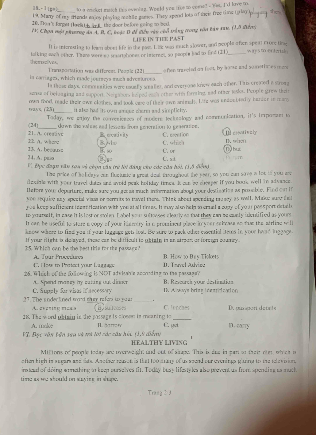 (go) to a cricket match this evening. Would you like to come? - Yes, I'd love to.
19. Many of my friends enjoy playing mobile games. They spend lots of their free time (play) playy them
20. Don’t forget (lock)  the door before going to bed.
IV. Chọn một phương án A, B, C, hoặc D để điền vào chỗ trống trong văn bản sau. (1,0 điễm)
LIFE IN THE PAST
It is interesting to learn about life in the past. Life was much slower, and people often spent more time
talking each other. There were no smartphones or internet, so people had to find (21)_ ways to entertain
themselves.
Transportation was different. People (22) _often traveled on foot, by horse and sometimes more
in carriages, which made journeys much adventurous.
In those days, communities were usually smaller, and everyone knew each other. This created a strong
sense of belonging and support. Neighbors helped each other with farming, and other tasks. People grew their
own food, made their own clothes, and took care of their own animals. Life was undoubtedly harder in many
ways, (23)__ it also had its own unique charm and simplicity.
Today, we enjoy the conveniences of modern technology and communication, it’s important to
(24)_ down the values and lessons from generation to generation.
21. A. creative B. creativity C. creation De creatively
22. A. where B. who C. which D. when
23. A. because B. so C. or Dobut
24. A. pass B. go C. sit
D turn
V. Đọc đoạn văn sau và chọn câu trả lời đúng cho các câu hỏi. (1,0 điểm)
The price of holidays can fluctuate a great deal throughout the year, so you can save a lot if you are
flexible with your travel dates and avoid peak holiday times. It can be cheaper if you book well in advance.
Before your departure, make sure you get as much information about your destination as possible. Find out if
you require any special visas or permits to travel there. Think about spending money as well. Make sure that
you keep sufficient identification with you at all times. It may also help to email a copy of your passport details
to yourself, in case it is lost or stolen. Label your suitcases clearly so that they can be easily identified as yours.
It can be useful to store a copy of your itinerary in a prominent place in your suitcase so that the airline will
know where to find you if your luggage gets lost. Be sure to pack other essential items in your hand luggage.
If your flight is delayed, these can be difficult to obtain in an airport or foreign country.
25. Which can be the best title for the passage?
A. Tour Procedures B. How to Buy Tickets
C. How to Protect your Luggage D. Travel Advice
26. Which of the following is NOT advisable according to the passage?
A. Spend money by cutting out dinner B. Research your destination
C. Supply for visas if necessary D. Always bring identification
27. The underlined word they refers to your_ .
A. evening meals Bysuitcases C. lunches D. passport details
28. The word obtain in the passage is closest in meaning to_
A. make B. borrow C. get D. carry
VI. Đọc văn bản sau và trả lời các câu hỏi. (1,0 điểm)
HEALTHY LIVING
Millions of people today are overweight and out of shape. This is due in part to their diet, which is
often high in sugars and fats. Another reason is that too many of us spend our evenings gluing to the television.
instead of dóing something to keep ourselves fit. Today busy lifestyles also prevent us from spending as much
time as we should on staying in shape.
Trang 2/3