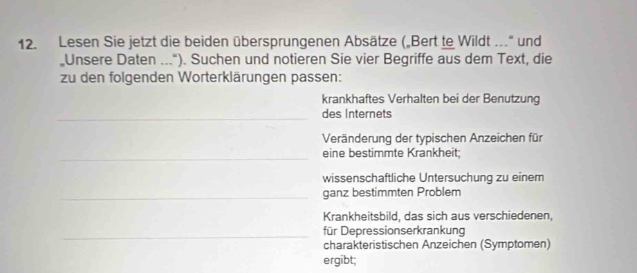 Lesen Sie jetzt die beiden übersprungenen Absätze („Bert te Wildt ..' und 
„Unsere Daten ..."). Suchen und notieren Sie vier Begriffe aus dem Text, die 
zu den folgenden Worterklärungen passen: 
krankhaftes Verhalten bei der Benutzung 
_des Internets 
Veränderung der typischen Anzeichen für 
_ 
eine bestimmte Krankheit: 
wissenschaftliche Untersuchung zu einem 
_ganz bestimmten Problem 
Krankheitsbild, das sich aus verschiedenen, 
_für Depressionserkrankung 
charakteristischen Anzeichen (Symptomen) 
ergibt;