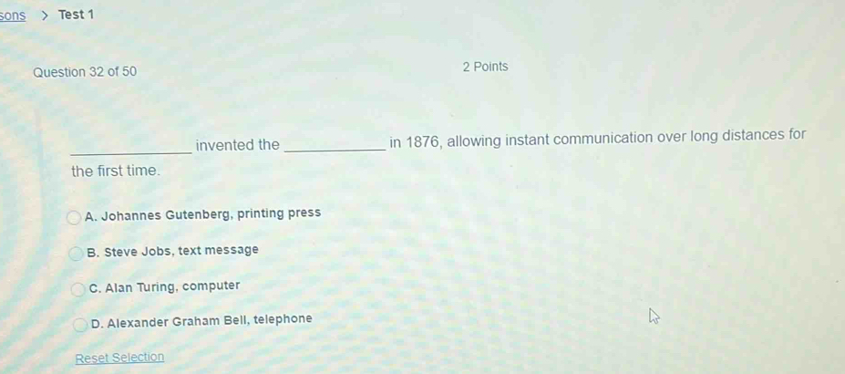 sons Test 1
Question 32 of 50 2 Points
_
invented the _in 1876, allowing instant communication over long distances for
the first time.
A. Johannes Gutenberg, printing press
B. Steve Jobs, text message
C. Alan Turing, computer
D. Alexander Graham Bell, telephone
Reset Selection