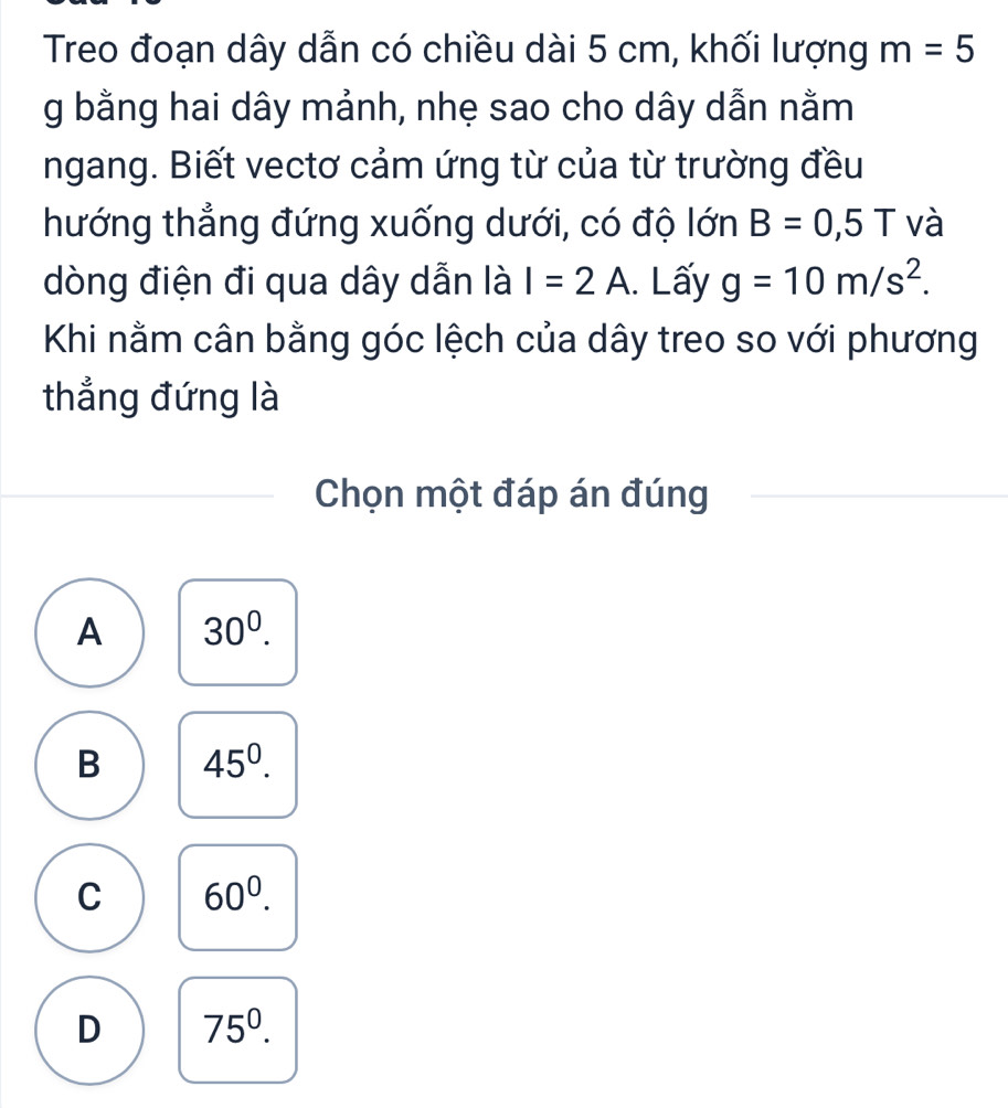 Treo đoạn dây dẫn có chiều dài 5 cm, khối lượng m=5
g bằng hai dây mảnh, nhẹ sao cho dây dẫn nằm
ngang. Biết vectơ cảm ứng từ của từ trường đều
hướng thẳng đứng xuống dưới, có độ lớn B=0,5T và
dòng điện đi qua dây dẫn là I=2A. Lấy g=10m/s^2. 
Khi nằm cân bằng góc lệch của dây treo so với phương
thẳng đứng là
Chọn một đáp án đúng
A 30^0.
B 45^0.
C 60^0.
D 75^0.