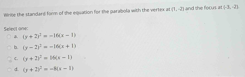 Write the standard form of the equation for the parabola with the vertex at (1,-2) and the focus at (-3,-2). 
Select one:
a. (y+2)^2=-16(x-1)
b. (y-2)^2=-16(x+1)
C. (y+2)^2=16(x-1)
d. (y+2)^2=-8(x-1)