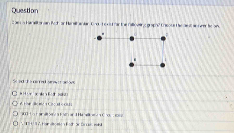 Question
Does a Hamiltonian Path or Hamiltonian Circuit exist for the following graph? Choose the best answer below.
Select the correct answer below:
A Hamiltonian Path exists
A Hamiltonian Circuit exists
BOTH a Hamiltonian Path and Hamiltonian Circuit exist
NEITHER A Hamiltonian Path or Circuit exist