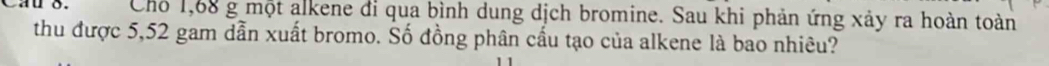 Cho 1,68 g một alkene đi qua bình dung dịch bromine. Sau khi phản ứng xảy ra hoàn toàn 
thu được 5,52 gam dẫn xuất bromo. Số đồng phân cầu tạo của alkene là bao nhiêu?