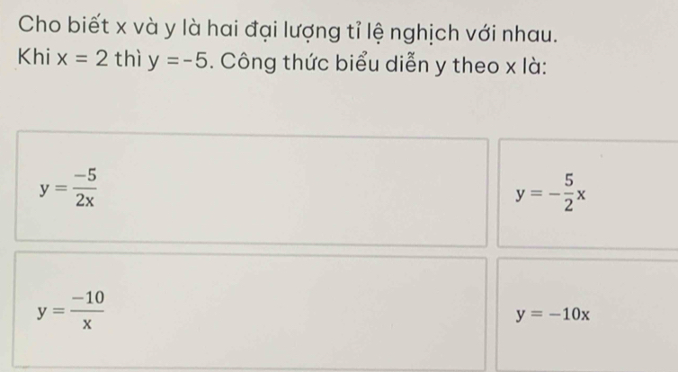 Cho biết x và y là hai đại lượng tỉ lệ nghịch với nhau.
Khi x=2 thì y=-5. Công thức biểu diễn y theo x là:
y= (-5)/2x 
y=- 5/2 x
y= (-10)/x 
y=-10x