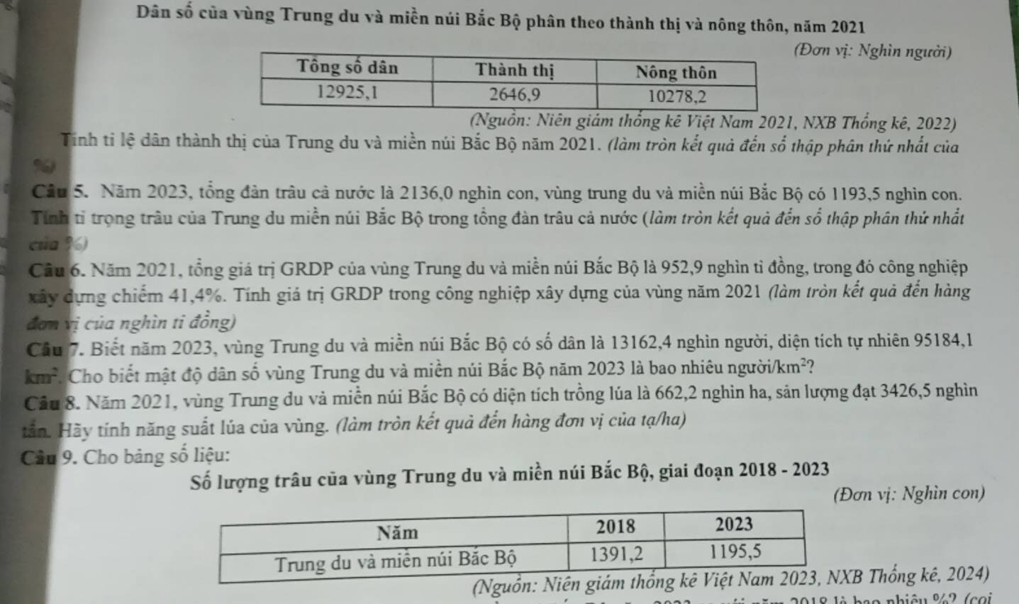 Dân số của vùng Trung du và miền núi Bắc Bộ phân theo thành thị và nông thôn, năm 2021
(Đơn vị: Nghìn người)
(Nguồn: Niên giám thống kê Việt Nam 2021, NXB Thống kê, 2022)
Tính tỉ lệ dân thành thị của Trung du và miền núi Bắc Bộ năm 2021. (làm tròn kết quả đến số thập phân thứ nhất của
%
Câu 5. Năm 2023, tổng đản trâu cả nước là 2136,0 nghìn con, vùng trung du và miền núi Bắc Bộ có 1193,5 nghin con.
Tính tỉ trọng trâu của Trung du miền núi Bắc Bộ trong tổng đàn trâu cả nước (làm tròn kết quả đến số thập phân thứ nhất
của %)
Cầu 6. Năm 2021, tổng giá trị GRDP của vùng Trung du và miền núi Bắc Bộ là 952,9 nghìn tỉ đồng, trong đó công nghiệp
xây dựng chiếm 41,4%. Tính giá trị GRDP trong công nghiệp xây dựng của vùng năm 2021 (làm tròn kết quả đến hàng
đơn vị của nghìn ti đồng)
Cầu 7. Biết năm 2023, vùng Trung du và miền núi Bắc Bộ có số dân là 13162,4 nghìn người, diện tích tự nhiên 95184,1
km^2 Cho biết mật độ dân số vùng Trung du và miền núi Bắc Bộ năm 2023 là bao nhiêu người/ km^2
Cầu 8. Năm 2021, vùng Trung du và miền núi Bắc Bộ có diện tích trồng lúa là 662,2 nghin ha, sản lượng đạt 3426,5 nghìn
tần. Hãy tính năng suất lúa của vùng. (làm tròn kết quả đến hàng đơn vị của tạ/ha)
Cầu 9. Cho bảng số liệu:
Số lượng trâu của vùng Trung du và miền núi Bắc Bộ, giai đoạn 2018 - 2023
(Đơn vị: Nghìn con)
(Nguồn:B Thổng kê, 2024)
a o  nhiêu %2 (coi