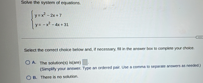 Solve the system of equations.
beginarrayl y=x^2-2x+7 y=-x^2-4x+31endarray.
Select the correct choice below and, if necessary, fill in the answer box to complete your choice.
A. The solution(s) is(are) □ . 
(Simplify your answer. Type an ordered pair. Use a comma to separate answers as needed.)
B. There is no solution.