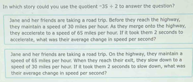 In which story could you use the quotient -35/ 2 to answer the question?
Jane and her friends are taking a road trip. Before they reach the highway,
they maintain a speed of 30 miles per hour. As they merge onto the highway,
they accelerate to a speed of 65 miles per hour. If it took them 2 seconds to
accelerate, what was their average change in speed per second?
Jane and her friends are taking a road trip. On the highway, they maintain a
speed of 65 miles per hour. When they reach their exit, they slow down to a
speed of 30 miles per hour. If it took them 2 seconds to slow down, what was
their average change in speed per second?