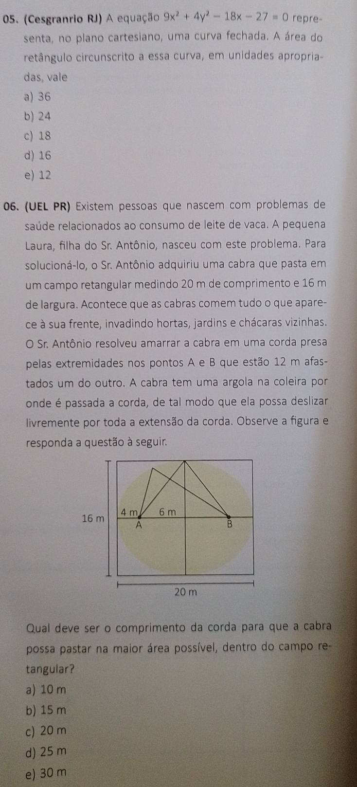 (Cesgranrio RJ) A equação 9x^2+4y^2-18x-27=0 repre-
senta, no plano cartesiano, uma curva fechada. A área do
retângulo circunscrito a essa curva, em unidades apropria-
das, vale
a) 36
b) 24
c) 18
d) 16
e) 12
06. (UEL PR) Existem pessoas que nascem com problemas de
saúde relacionados ao consumo de leite de vaca. A pequena
Laura, filha do Sr. Antônio, nasceu com este problema. Para
solucioná-lo, o Sr. Antônio adquiriu uma cabra que pasta em
um campo retangular medindo 20 m de comprimento e 16 m
de largura. Acontece que as cabras comem tudo o que apare-
ce à sua frente, invadindo hortas, jardins e chácaras vizinhas.
O Sr. Antônio resolveu amarrar a cabra em uma corda presa
pelas extremidades nos pontos A e B que estão 12 m afas-
tados um do outro. A cabra tem uma argola na coleira por
onde é passada a corda, de tal modo que ela possa deslizar
livremente por toda a extensão da corda. Observe a figura e
responda a questão à seguir.
Qual deve ser o comprimento da corda para que a cabra
possa pastar na maior área possível, dentro do campo re-
tangular?
a) 10 m
b) 15 m
c) 20 m
d) 25 m
e) 30 m