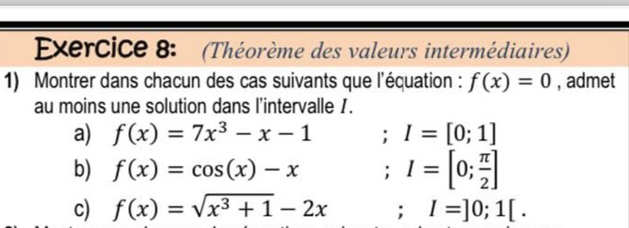 (Théorème des valeurs intermédiaires) 
1) Montrer dans chacun des cas suivants que l'équation : f(x)=0 , admet 
au moins une solution dans l'intervalle 1. 
a) f(x)=7x^3-x-1; I=[0;1]
b) f(x)=cos (x)-x; I=[0; π /2 ]
c) f(x)=sqrt(x^3+1)-2x; I=]0;1[.