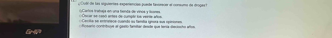 ¿Cuál de las siguientes experiencias puede favorecer el consumo de drogas?
Carlos trabaja en una tienda de vinos y licores.
Óscar se casó antes de cumplir los veinte años.
○Cecilia se entristece cuando su familia ignora sus opiniones.
○Rosario contribuye al gasto familiar desde que tenía dieciocho años.