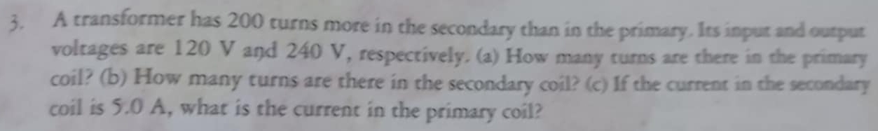 A transformer has 200 turns more in the secondary than in the primary. Its input and output 
voltages are 120 V and 240 V, respectively. (a) How many turns are there in the primary 
coil? (b) How many turns are there in the secondary coil? (c) If the current in the secondary 
coil is 5.0 A, what is the current in the primary coil?