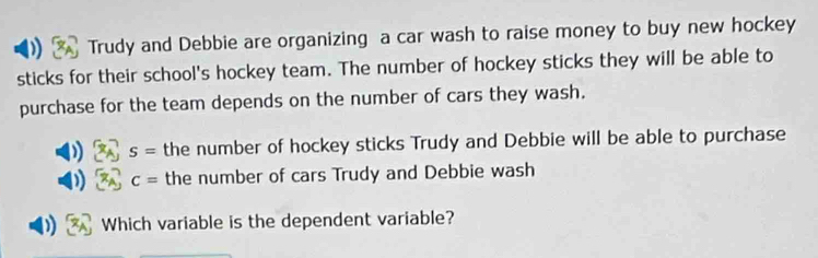 Trudy and Debbie are organizing a car wash to raise money to buy new hockey 
sticks for their school's hockey team. The number of hockey sticks they will be able to 
purchase for the team depends on the number of cars they wash. 
. S= the number of hockey sticks Trudy and Debbie will be able to purchase
c= the number of cars Trudy and Debbie wash 
Which variable is the dependent variable?