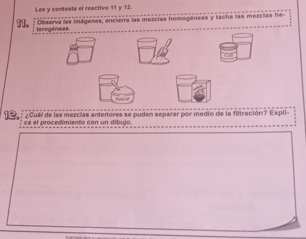 Lee y contesta el reactivo 11 y 12. 
Observa las imágenes, encierra las mezcias homogéneas y tacha las mezcias he- 
11. 
12. ¿Cuál de las mezclas anteriores se puden separar por medio de la filtración? Expli- 
ca el procedimiento con un dibujo.